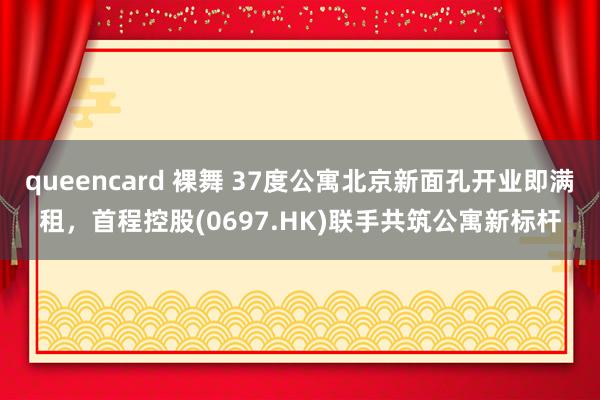 queencard 裸舞 37度公寓北京新面孔开业即满租，首程控股(0697.HK)联手共筑公寓新标杆