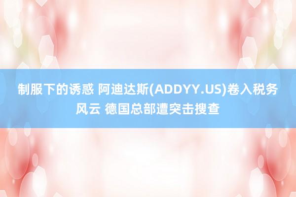 制服下的诱惑 阿迪达斯(ADDYY.US)卷入税务风云 德国总部遭突击搜查