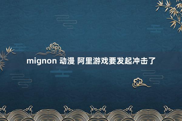 mignon 动漫 阿里游戏要发起冲击了