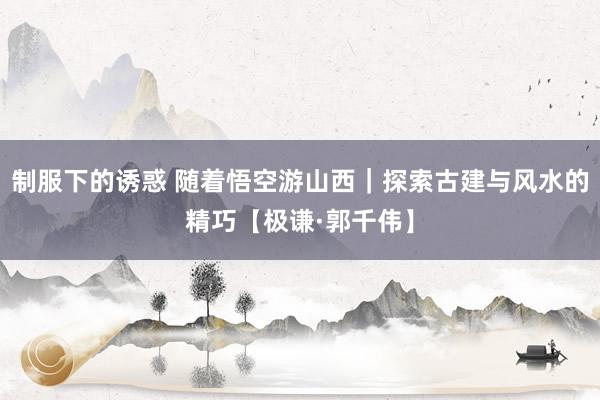 制服下的诱惑 随着悟空游山西｜探索古建与风水的精巧【极谦·郭千伟】