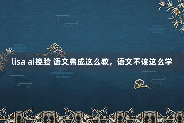 lisa ai换脸 语文弗成这么教，语文不该这么学