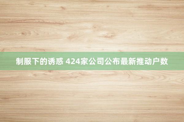 制服下的诱惑 424家公司公布最新推动户数