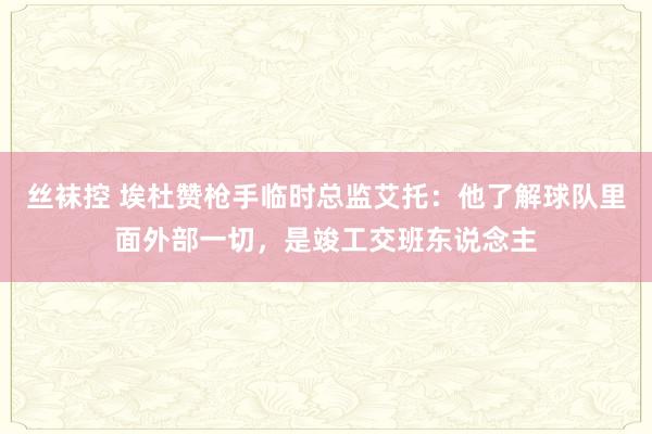 丝袜控 埃杜赞枪手临时总监艾托：他了解球队里面外部一切，是竣工交班东说念主