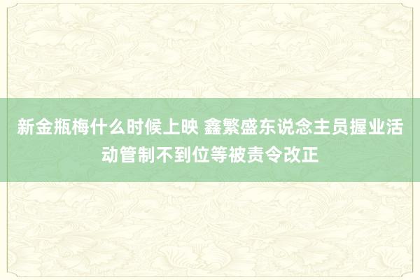 新金瓶梅什么时候上映 鑫繁盛东说念主员握业活动管制不到位等被责令改正