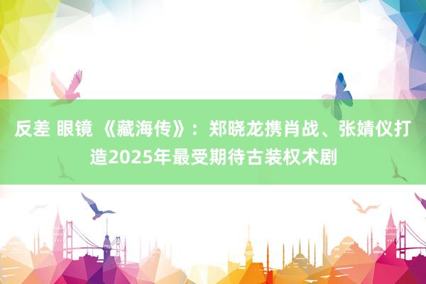 反差 眼镜 《藏海传》：郑晓龙携肖战、张婧仪打造2025年最受期待古装权术剧