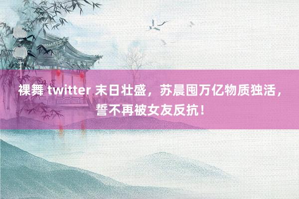 裸舞 twitter 末日壮盛，苏晨囤万亿物质独活，誓不再被女友反抗！