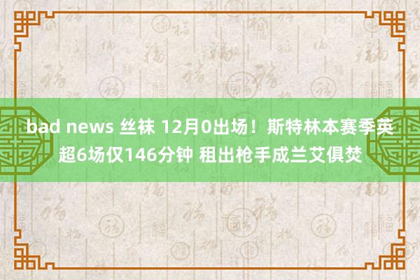 bad news 丝袜 12月0出场！斯特林本赛季英超6场仅146分钟 租出枪手成兰艾俱焚