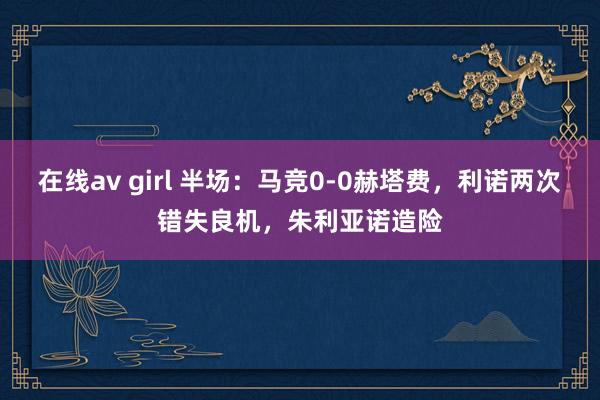 在线av girl 半场：马竞0-0赫塔费，利诺两次错失良机，朱利亚诺造险