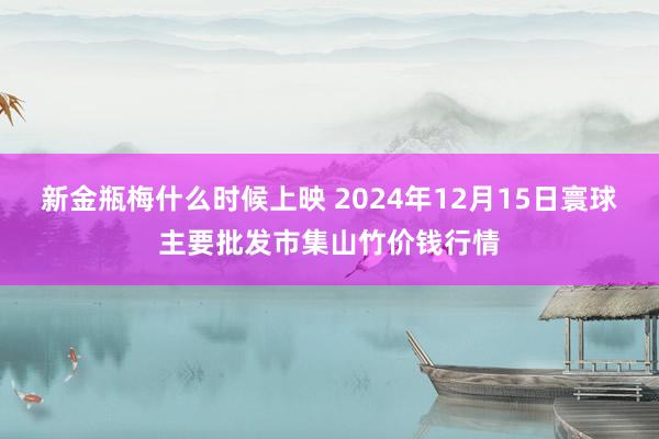 新金瓶梅什么时候上映 2024年12月15日寰球主要批发市集山竹价钱行情