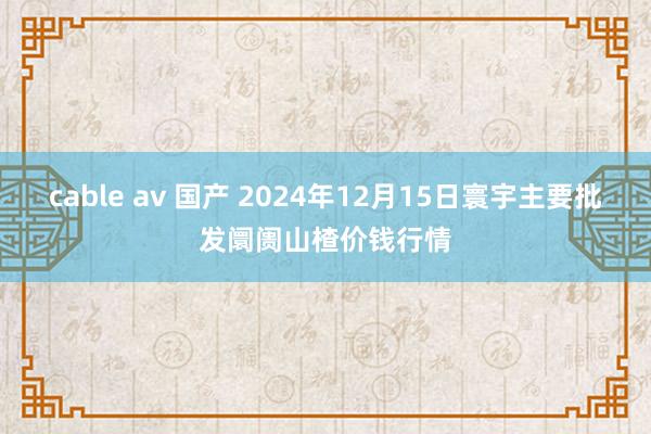 cable av 国产 2024年12月15日寰宇主要批发阛阓山楂价钱行情