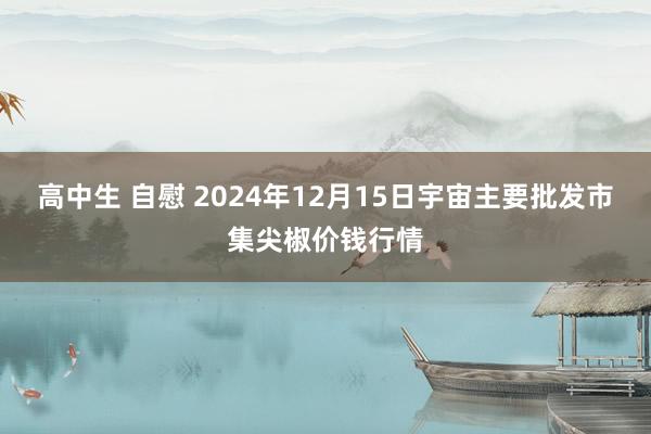 高中生 自慰 2024年12月15日宇宙主要批发市集尖椒价钱行情