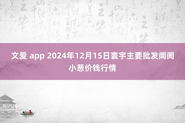 文爱 app 2024年12月15日寰宇主要批发阛阓小葱价钱行情