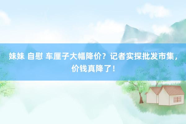 妹妹 自慰 车厘子大幅降价？记者实探批发市集，价钱真降了！