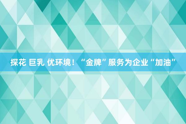 探花 巨乳 优环境！“金牌”服务为企业“加油”