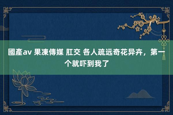 國產av 果凍傳媒 肛交 各人疏远奇花异卉，第一个就吓到我了