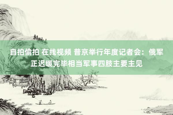 自拍偷拍 在线视频 普京举行年度记者会：俄军正迟缓完毕相当军事四肢主要主见