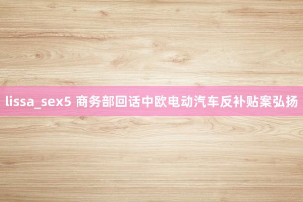 lissa_sex5 商务部回话中欧电动汽车反补贴案弘扬