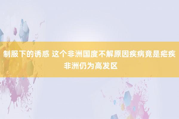 制服下的诱惑 这个非洲国度不解原因疾病竟是疟疾 非洲仍为高发区