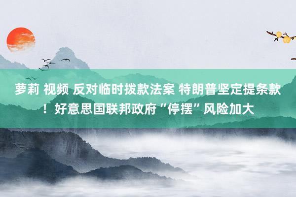 萝莉 视频 反对临时拨款法案 特朗普坚定提条款！好意思国联邦政府“停摆”风险加大