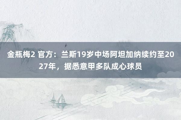 金瓶梅2 官方：兰斯19岁中场阿坦加纳续约至2027年，据悉意甲多队成心球员