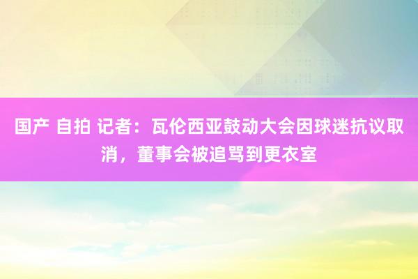 国产 自拍 记者：瓦伦西亚鼓动大会因球迷抗议取消，董事会被追骂到更衣室