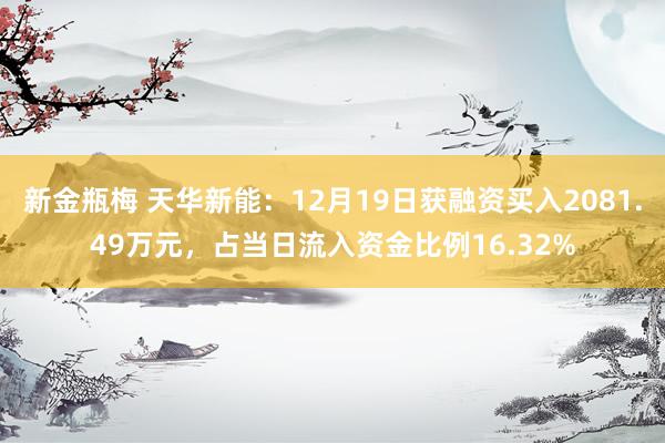 新金瓶梅 天华新能：12月19日获融资买入2081.49万元，占当日流入资金比例16.32%