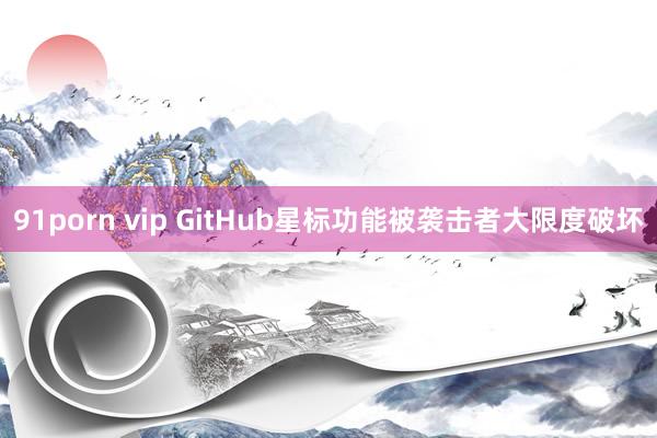 91porn vip GitHub星标功能被袭击者大限度破坏