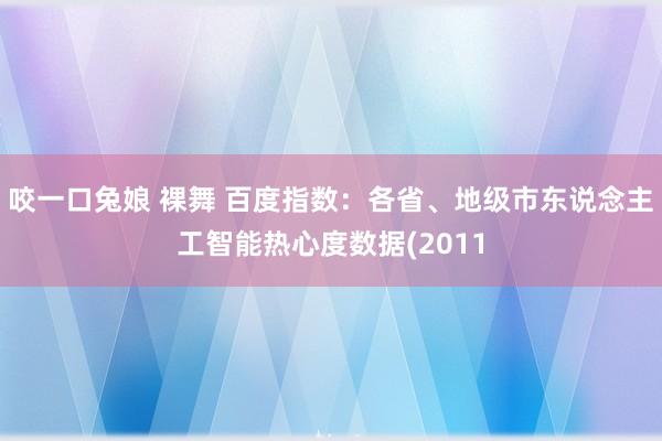 咬一口兔娘 裸舞 百度指数：各省、地级市东说念主工智能热心度数据(2011