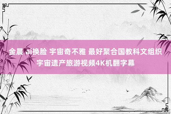 金晨 ai换脸 宇宙奇不雅 最好聚合国教科文组织宇宙遗产旅游视频4K机翻字幕