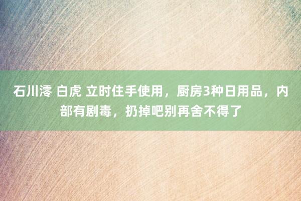 石川澪 白虎 立时住手使用，厨房3种日用品，内部有剧毒，扔掉吧别再舍不得了