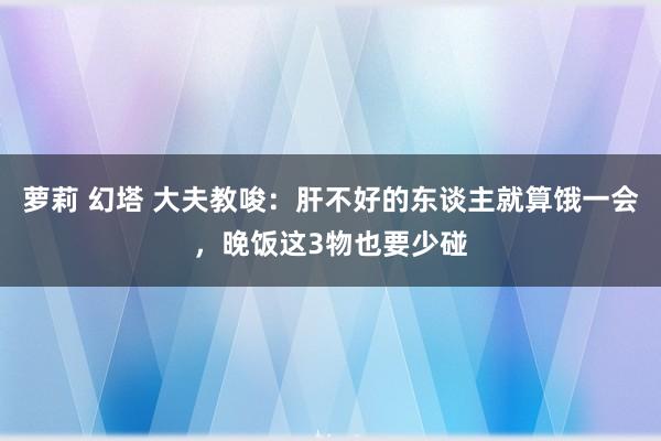 萝莉 幻塔 大夫教唆：肝不好的东谈主就算饿一会，晚饭这3物也要少碰