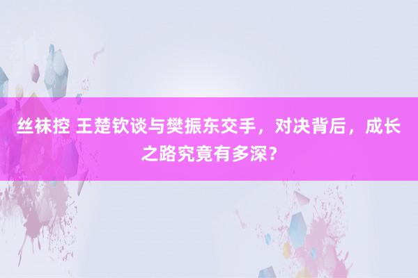 丝袜控 王楚钦谈与樊振东交手，对决背后，成长之路究竟有多深？