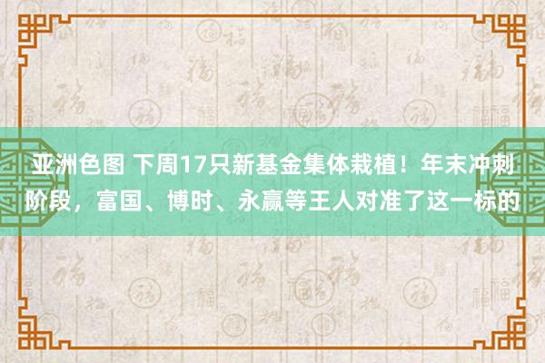 亚洲色图 下周17只新基金集体栽植！年末冲刺阶段，富国、博时、永赢等王人对准了这一标的