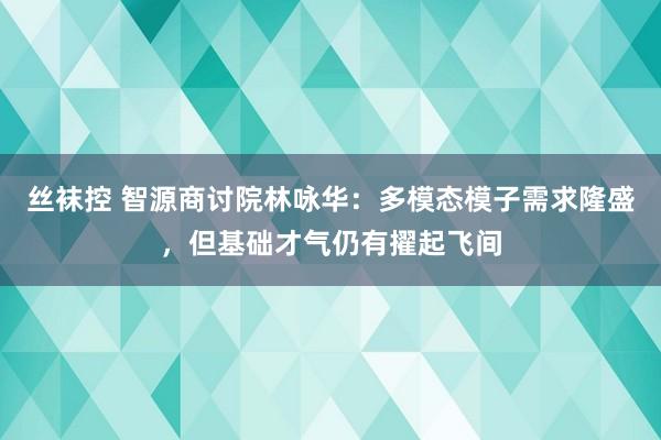 丝袜控 智源商讨院林咏华：多模态模子需求隆盛，但基础才气仍有擢起飞间