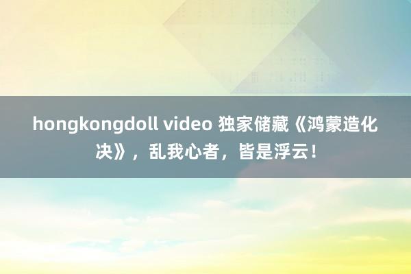 hongkongdoll video 独家储藏《鸿蒙造化决》，乱我心者，皆是浮云！