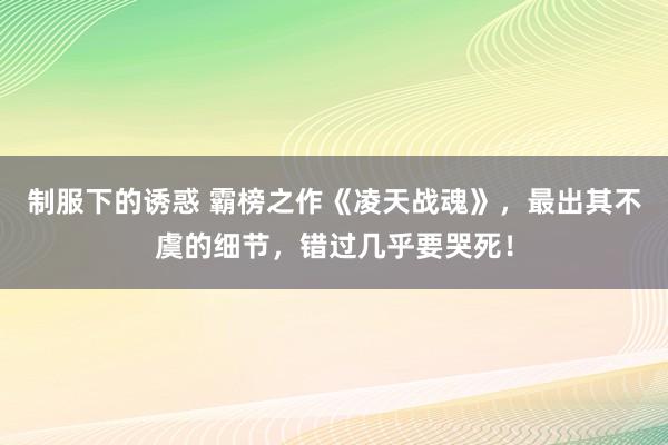 制服下的诱惑 霸榜之作《凌天战魂》，最出其不虞的细节，错过几乎要哭死！