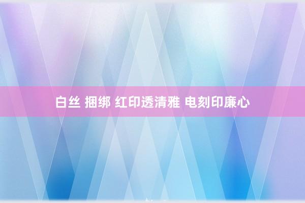 白丝 捆绑 红印透清雅 电刻印廉心