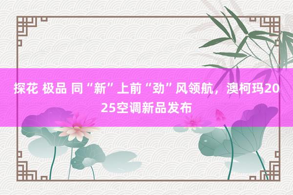 探花 极品 同“新”上前“劲”风领航，澳柯玛2025空调新品发布