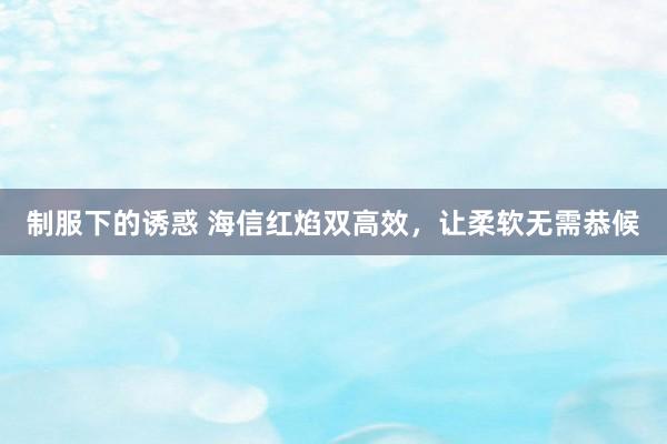 制服下的诱惑 海信红焰双高效，让柔软无需恭候