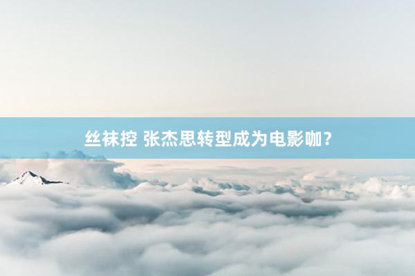 丝袜控 张杰思转型成为电影咖？