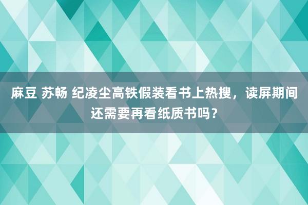 麻豆 苏畅 纪凌尘高铁假装看书上热搜，读屏期间还需要再看纸质书吗？