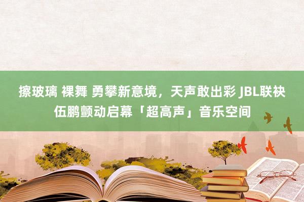 擦玻璃 裸舞 勇攀新意境，天声敢出彩 JBL联袂伍鹏颤动启幕「超高声」音乐空间