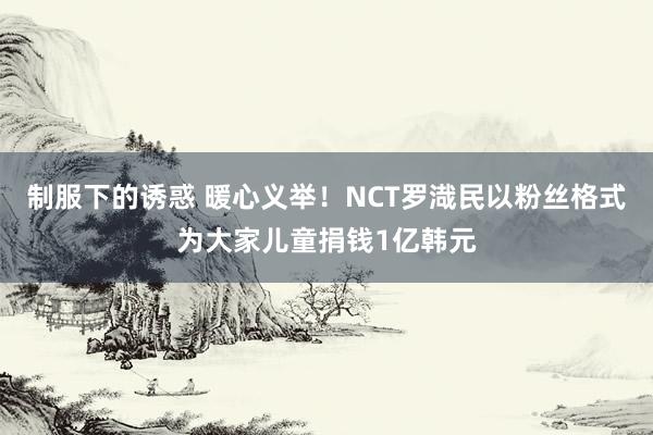 制服下的诱惑 暖心义举！NCT罗渽民以粉丝格式为大家儿童捐钱1亿韩元