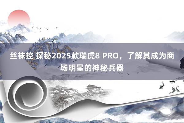 丝袜控 探秘2025款瑞虎8 PRO，了解其成为商场明星的神秘兵器