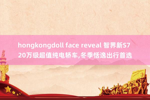 hongkongdoll face reveal 智界新S7 20万级超值纯电轿车，冬季恬逸出行首选