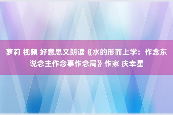 萝莉 视频 好意思文朗读《水的形而上学：作念东说念主作念事作念局》作家 庆幸星