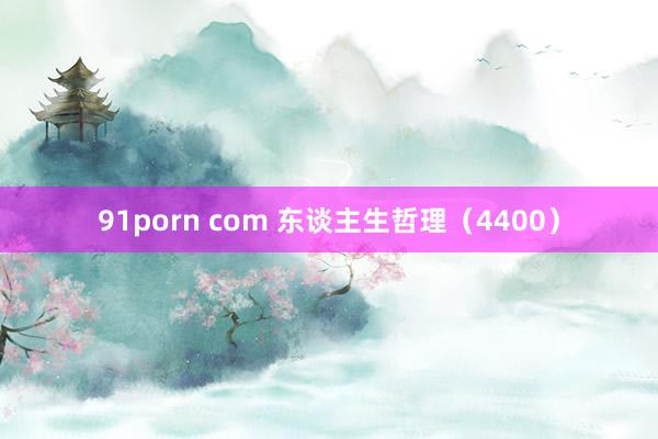 91porn com 东谈主生哲理（4400）