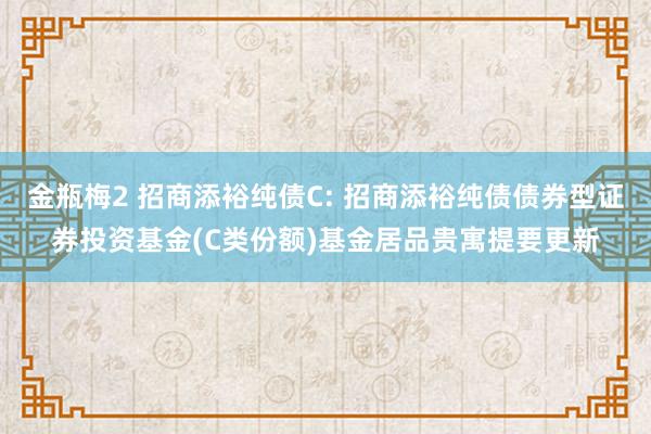 金瓶梅2 招商添裕纯债C: 招商添裕纯债债券型证券投资基金(C类份额)基金居品贵寓提要更新