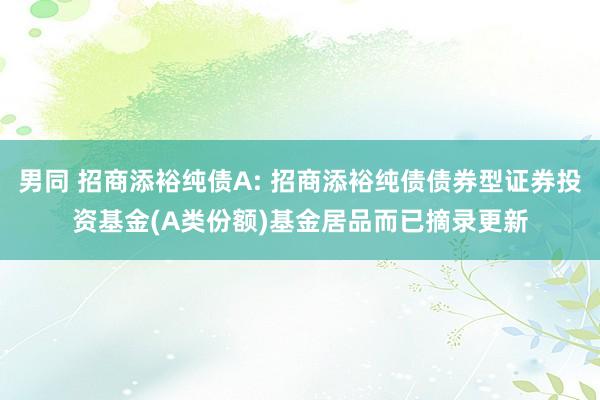 男同 招商添裕纯债A: 招商添裕纯债债券型证券投资基金(A类份额)基金居品而已摘录更新