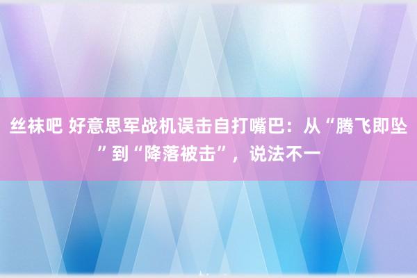 丝袜吧 好意思军战机误击自打嘴巴：从“腾飞即坠”到“降落被击”，说法不一